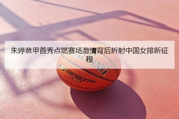 朱婷意甲首秀点燃赛场激情背后折射中国女排新征程