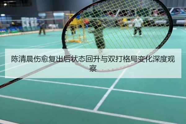 陈清晨伤愈复出后状态回升与双打格局变化深度观察