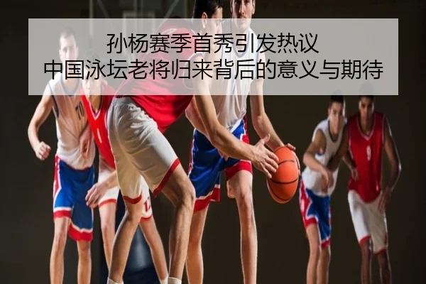 孙杨赛季首秀引发热议 中国泳坛老将归来背后的意义与期待