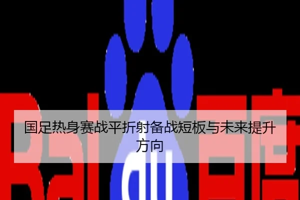 国足热身赛战平折射备战短板与未来提升方向