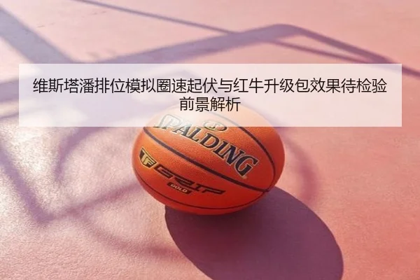 维斯塔潘排位模拟圈速起伏与红牛升级包效果待检验前景解析