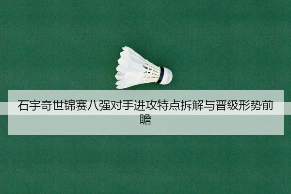 石宇奇世锦赛八强对手进攻特点拆解与晋级形势前瞻