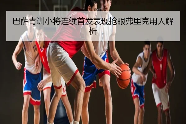 巴萨青训小将连续首发表现抢眼弗里克用人解析