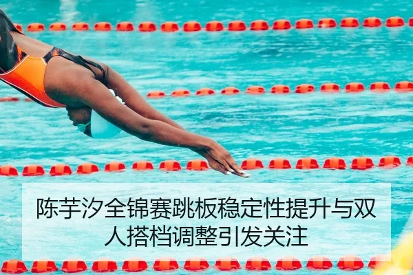 陈芋汐全锦赛跳板稳定性提升与双人搭档调整引发关注