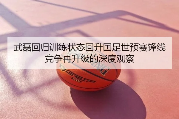 武磊回归训练状态回升国足世预赛锋线竞争再升级的深度观察