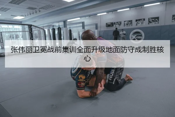 张伟丽卫冕战前集训全面升级地面防守成制胜核心