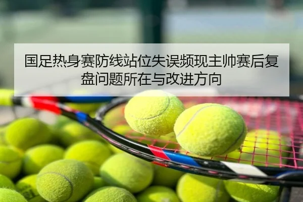 国足热身赛防线站位失误频现主帅赛后复盘问题所在与改进方向