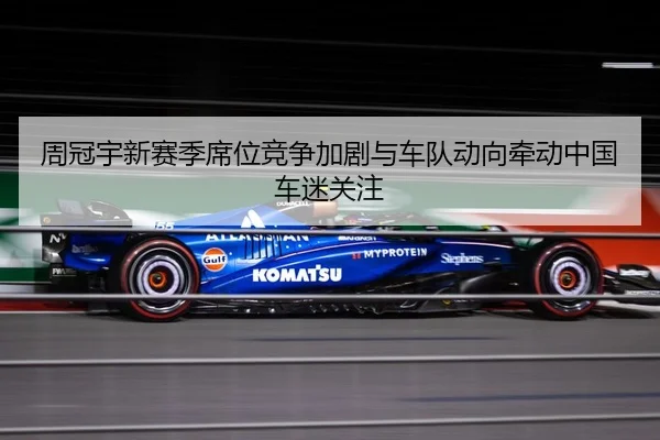 周冠宇新赛季席位竞争加剧与车队动向牵动中国车迷关注