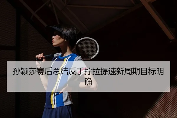 孙颖莎赛后总结反手拧拉提速新周期目标明确