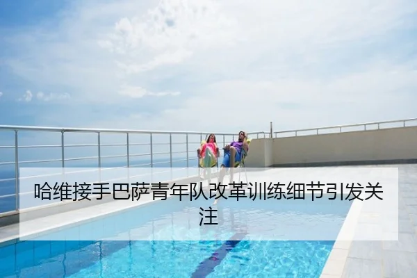 哈维接手巴萨青年队改革训练细节引发关注